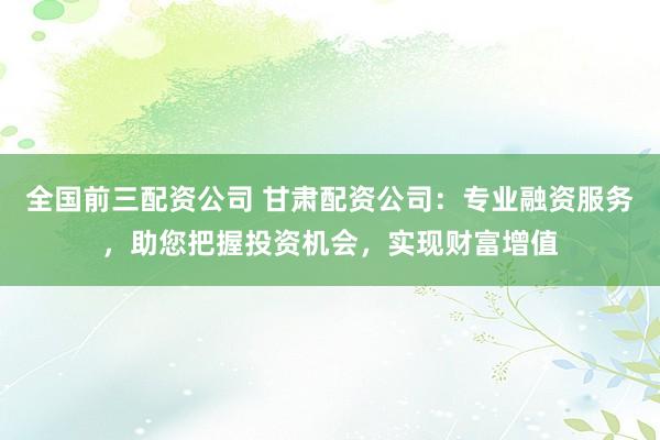 全国前三配资公司 甘肃配资公司：专业融资服务，助您把握投资机会，实现财富增值