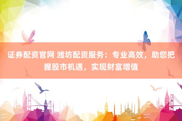证券配资官网 潍坊配资服务：专业高效，助您把握股市机遇，实现财富增值