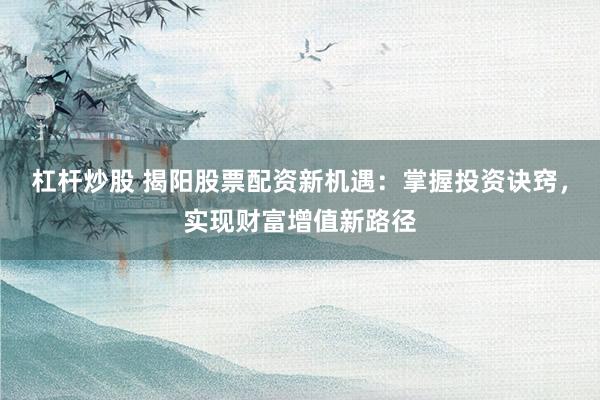 杠杆炒股 揭阳股票配资新机遇：掌握投资诀窍，实现财富增值新路径