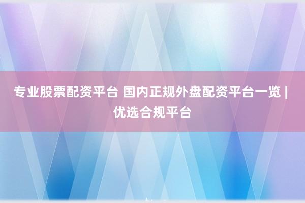 专业股票配资平台 国内正规外盘配资平台一览 | 优选合规平台