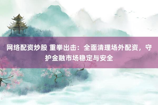 网络配资炒股 重拳出击:全面清理场外配资,守护金融市场稳定与安全