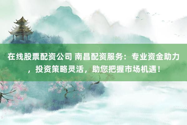 在线股票配资公司 南昌配资服务：专业资金助力，投资策略灵活，助您把握市场机遇！