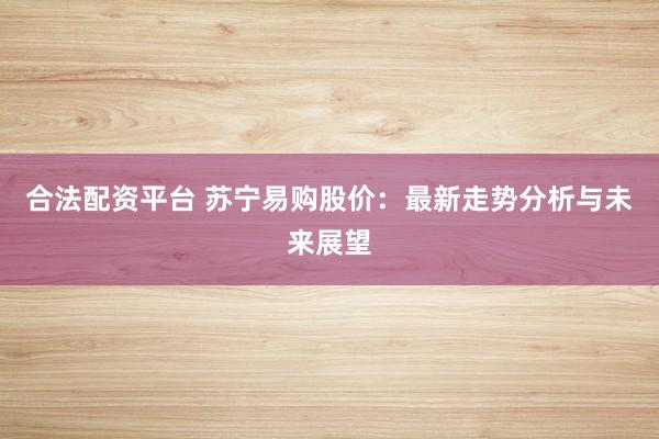 合法配资平台 苏宁易购股价:最新走势分析与未来展望