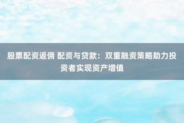 股票配资返佣 配资与贷款:双重融资策略助力投资者实现资产增值