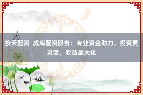 按天配资  威海配资服务：专业资金助力，投资更灵活，收益最大化