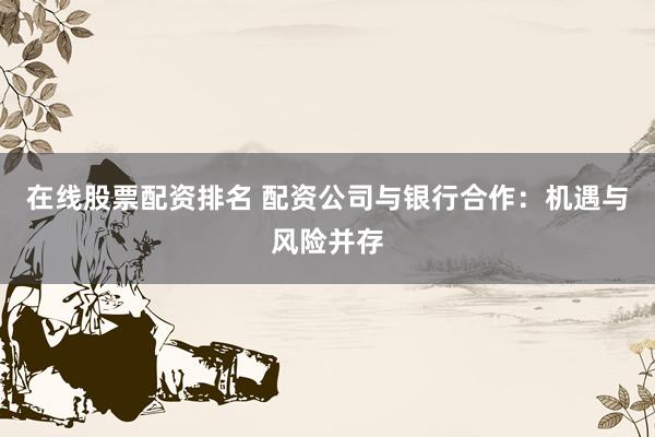 在线股票配资排名 配资公司与银行合作:机遇与风险并存