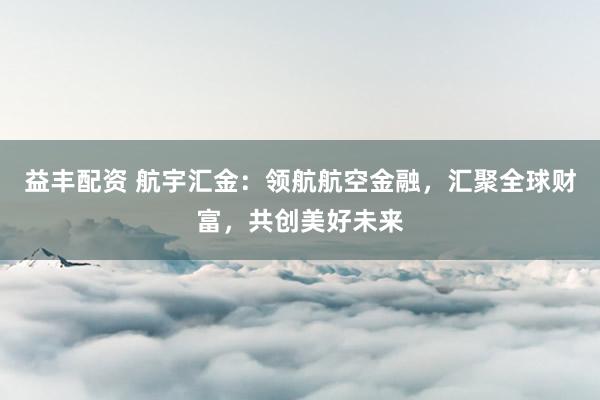 益丰配资 航宇汇金:领航航空金融,汇聚全球财富,共创美好未来