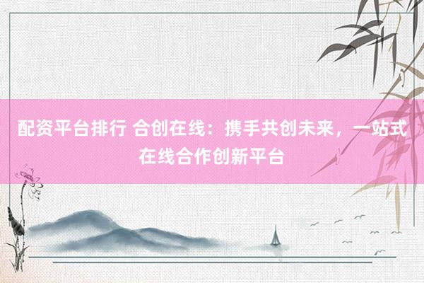 配资平台排行 合创在线:携手共创未来,一站式在线合作创新平台