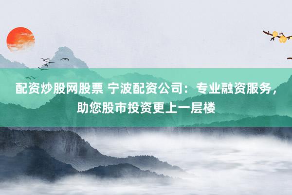 配资炒股网股票 宁波配资公司：专业融资服务，助您股市投资更上一层楼