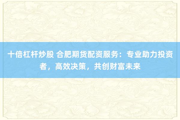 十倍杠杆炒股 合肥期货配资服务：专业助力投资者，高效决策，共创财富未来