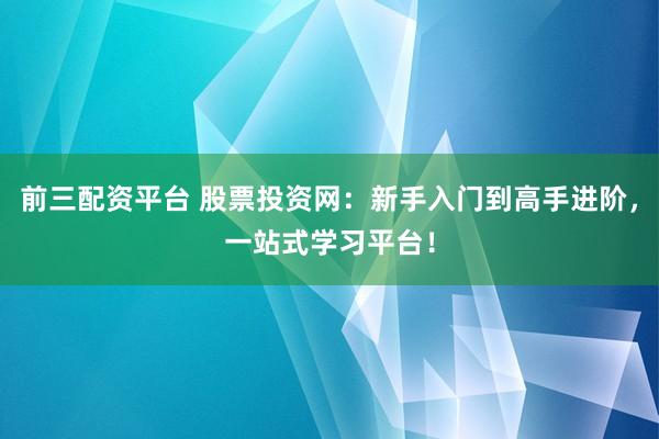 前三配资平台 股票投资网：新手入门到高手进阶，一站式学习平台！