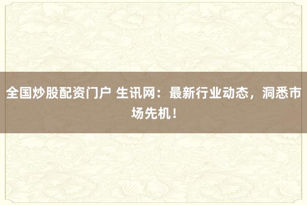 全国炒股配资门户 生讯网：最新行业动态，洞悉市场先机！