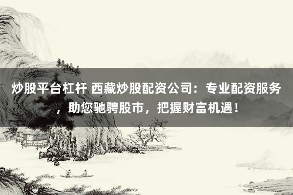 炒股平台杠杆 西藏炒股配资公司:专业配资服务,助您驰骋股市,把握财富机遇!