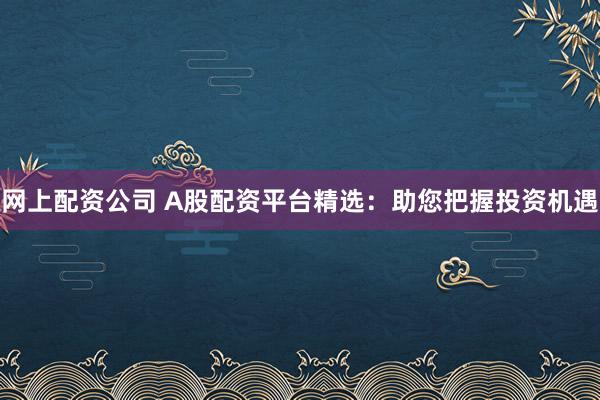 网上配资公司 A股配资平台精选:助您把握投资机遇