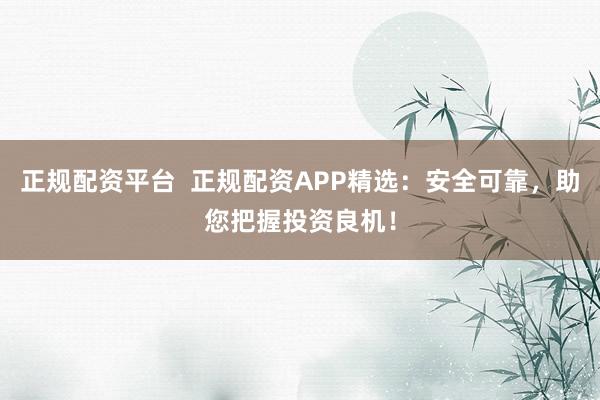 正规配资平台  正规配资APP精选：安全可靠，助您把握投资良机！