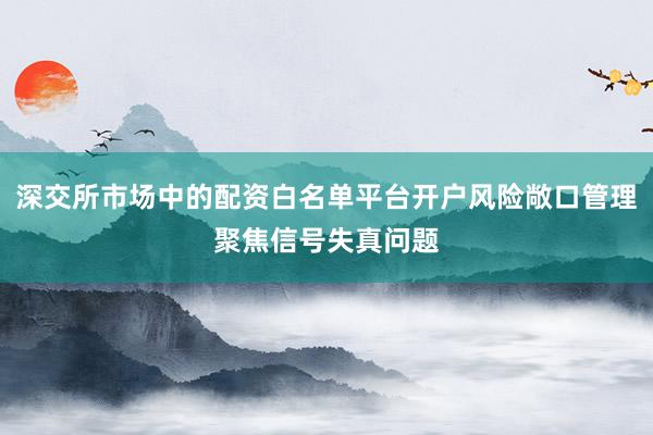 深交所市场中的配资白名单平台开户风险敞口管理聚焦信号失真问题