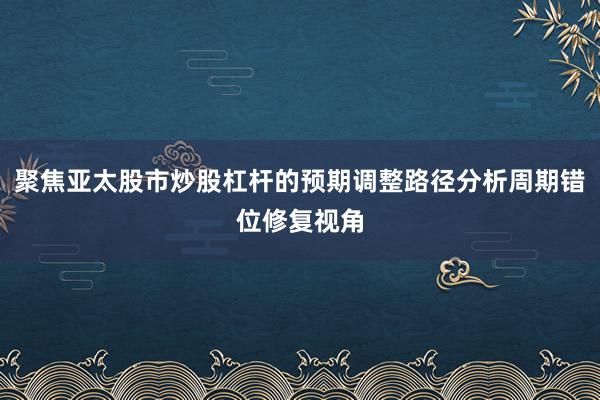 聚焦亚太股市炒股杠杆的预期调整路径分析周期错位修复视角