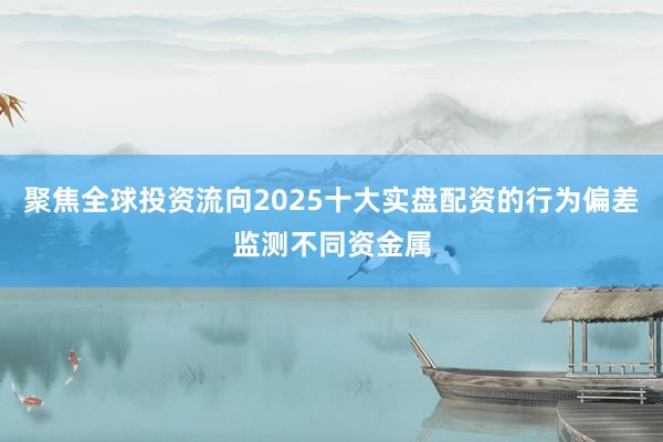 聚焦全球投资流向2025十大实盘配资的行为偏差监测不同资金属