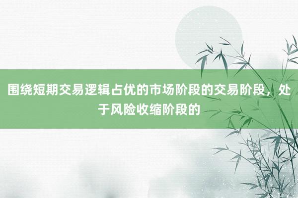 围绕短期交易逻辑占优的市场阶段的交易阶段，处于风险收缩阶段的
