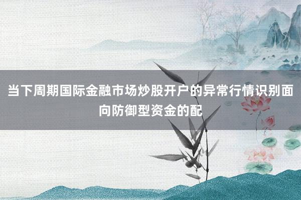 当下周期国际金融市场炒股开户的异常行情识别面向防御型资金的配