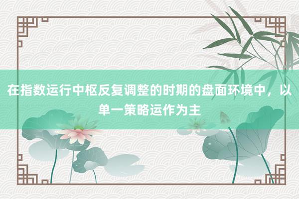 在指数运行中枢反复调整的时期的盘面环境中，以单一策略运作为主