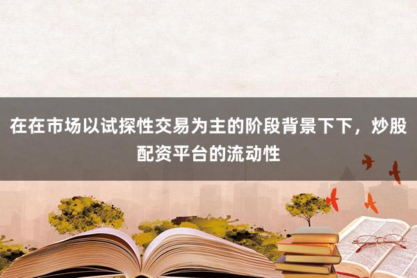 在在市场以试探性交易为主的阶段背景下下，炒股配资平台的流动性