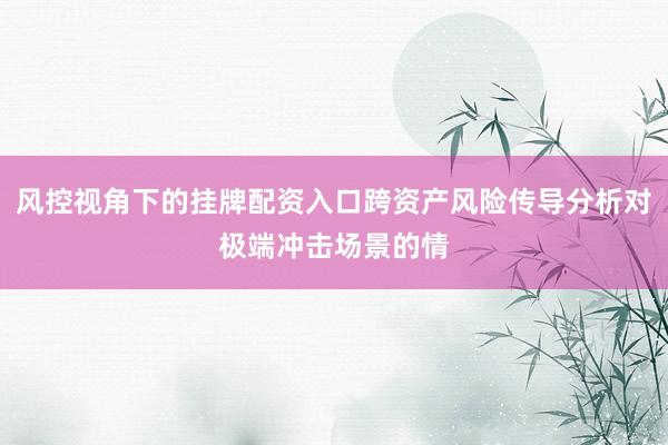 风控视角下的挂牌配资入口跨资产风险传导分析对极端冲击场景的情