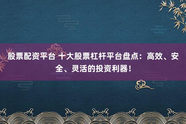 股票配资平台 十大股票杠杆平台盘点：高效、安全、灵活的投资利器！