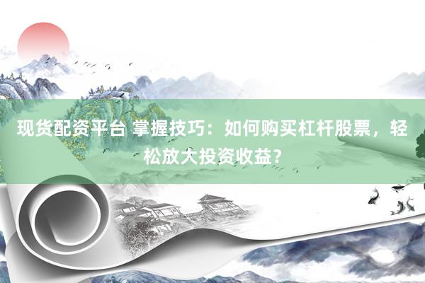 现货配资平台 掌握技巧：如何购买杠杆股票，轻松放大投资收益？