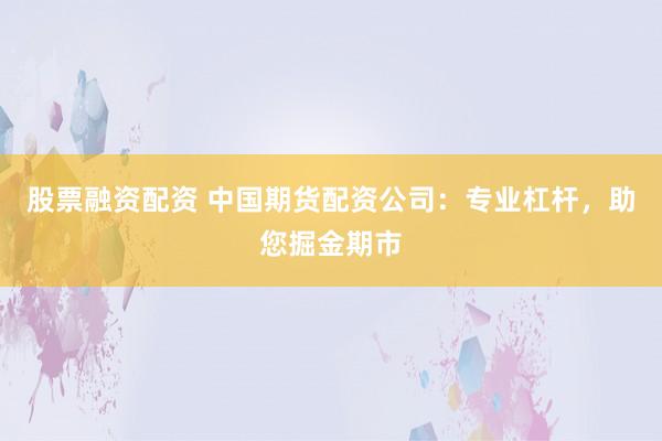 股票融资配资 中国期货配资公司：专业杠杆，助您掘金期市