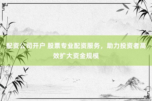 配资公司开户 股票专业配资服务，助力投资者高效扩大资金规模