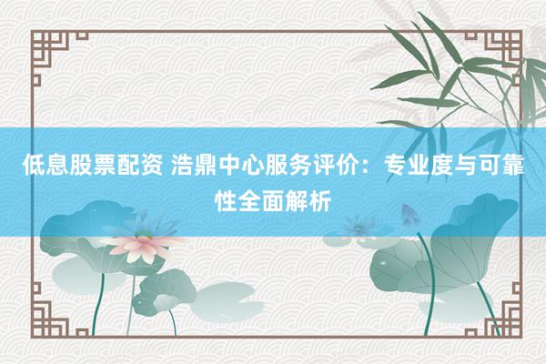 低息股票配资 浩鼎中心服务评价：专业度与可靠性全面解析