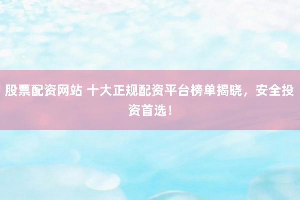 股票配资网站 十大正规配资平台榜单揭晓，安全投资首选！