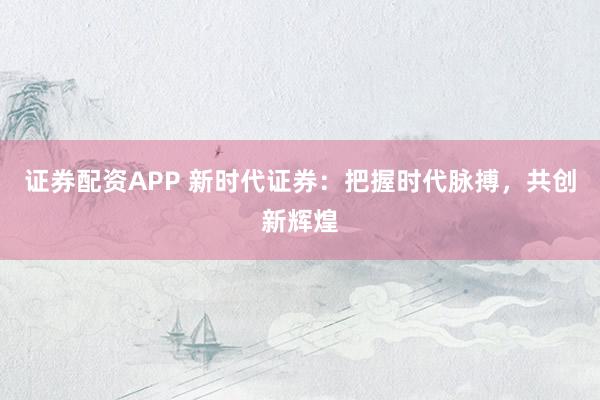 证券配资APP 新时代证券：把握时代脉搏，共创新辉煌