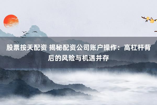 股票按天配资 揭秘配资公司账户操作：高杠杆背后的风险与机遇并存
