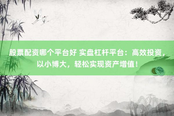 股票配资哪个平台好 实盘杠杆平台：高效投资，以小博大，轻松实现资产增值！
