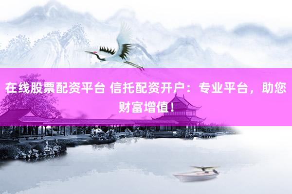 在线股票配资平台 信托配资开户：专业平台，助您财富增值！