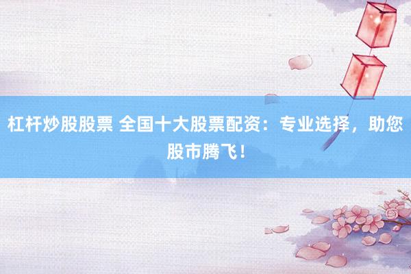 杠杆炒股股票 全国十大股票配资：专业选择，助您股市腾飞！