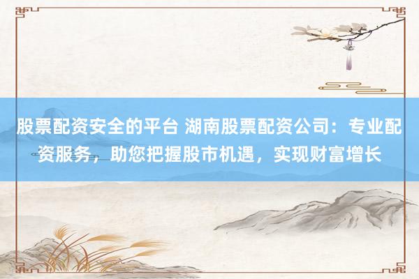 股票配资安全的平台 湖南股票配资公司：专业配资服务，助您把握股市机遇，实现财富增长