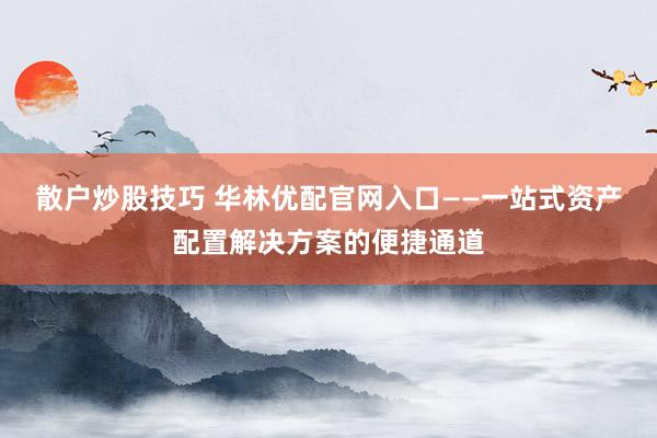 散户炒股技巧 华林优配官网入口——一站式资产配置解决方案的便捷通道
