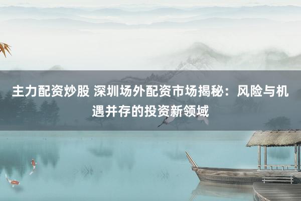 主力配资炒股 深圳场外配资市场揭秘:风险与机遇并存的投资新领域