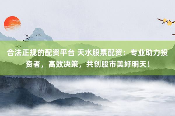 合法正规的配资平台 天水股票配资:专业助力投资者,高效决策,共创股市美好明天!