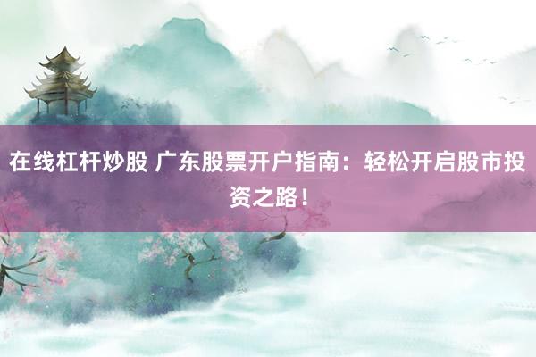 在线杠杆炒股 广东股票开户指南:轻松开启股市投资之路!