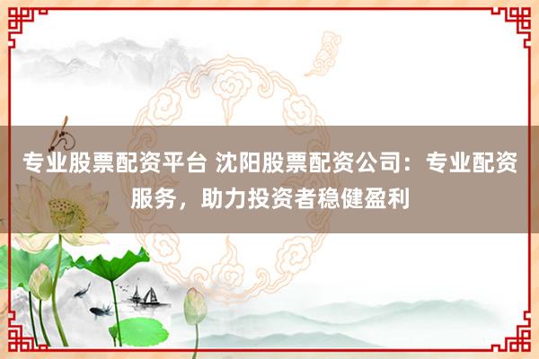 专业股票配资平台 沈阳股票配资公司:专业配资服务,助力投资者稳健盈利