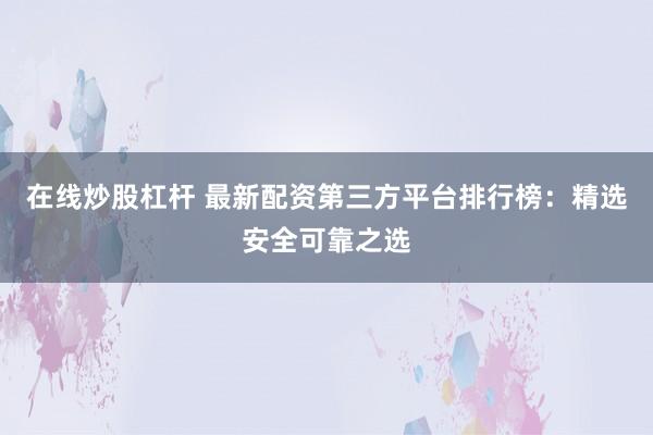 在线炒股杠杆 最新配资第三方平台排行榜：精选安全可靠之选