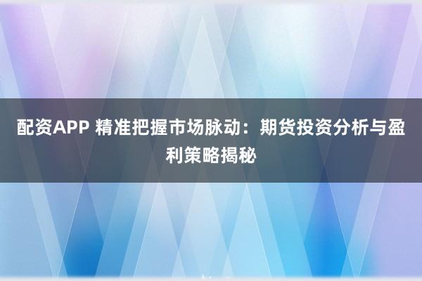 配资APP 精准把握市场脉动：期货投资分析与盈利策略揭秘