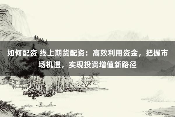 如何配资 线上期货配资：高效利用资金，把握市场机遇，实现投资增值新路径