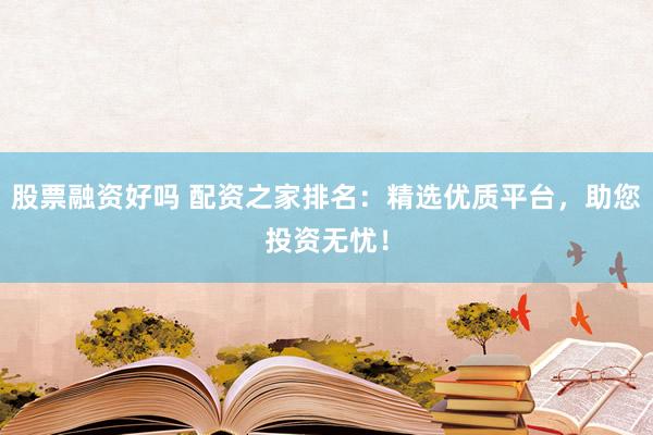 股票融资好吗 配资之家排名：精选优质平台，助您投资无忧！