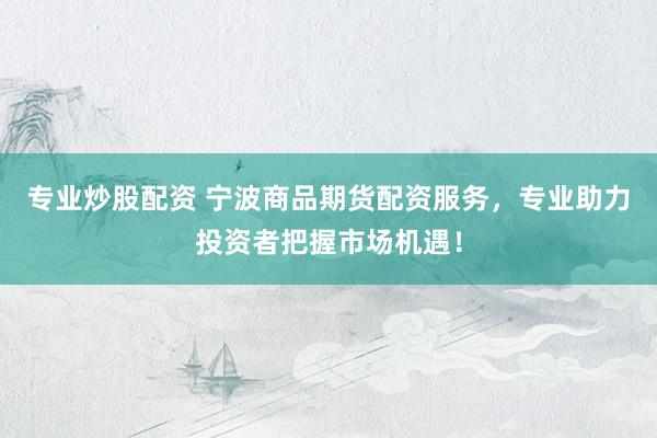 专业炒股配资 宁波商品期货配资服务，专业助力投资者把握市场机遇！