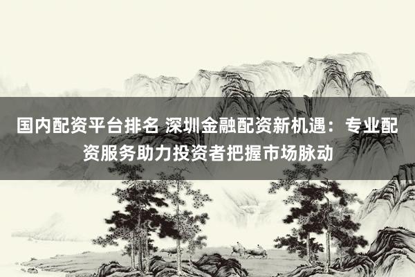 国内配资平台排名 深圳金融配资新机遇：专业配资服务助力投资者把握市场脉动